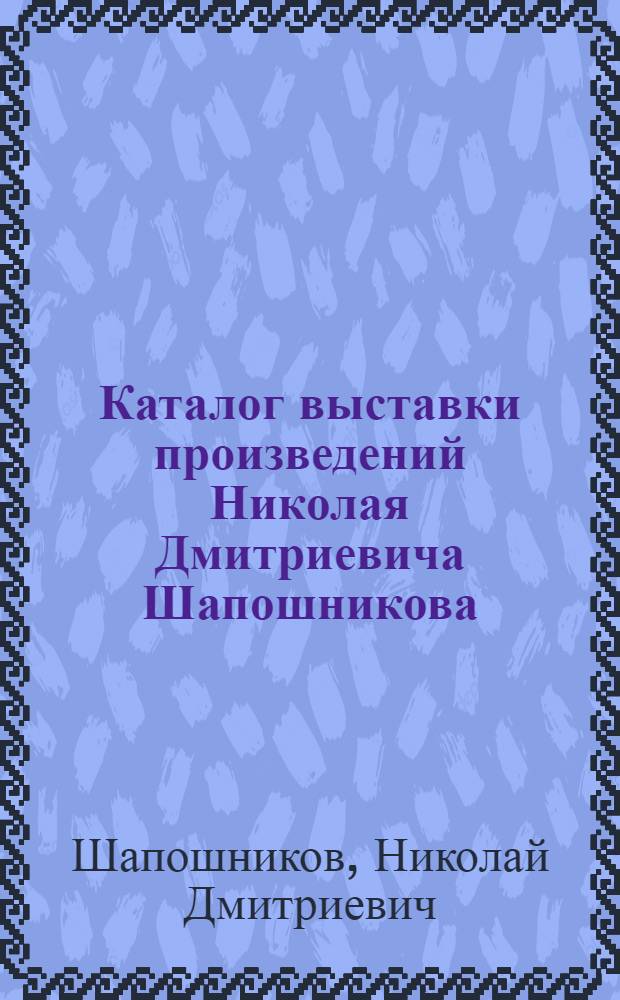 Каталог выставки произведений Николая Дмитриевича Шапошникова