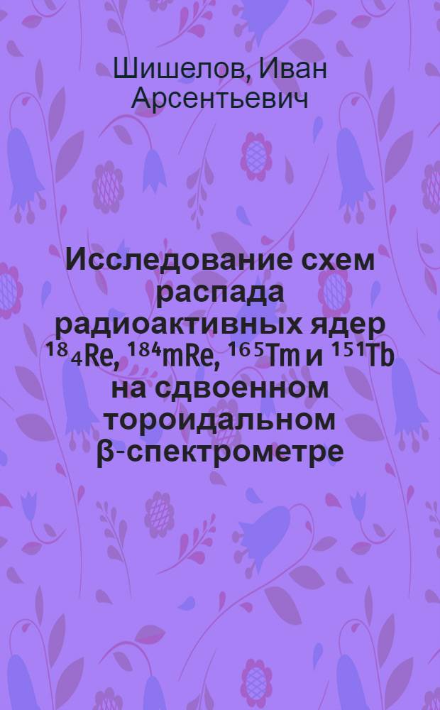 Исследование схем распада радиоактивных ядер ¹⁸₄Re, ¹⁸⁴mRe, ¹⁶⁵Tm и ¹⁵¹Tb на сдвоенном тороидальном β-спектрометре : Автореф. дис. на соиск. учен. степени канд. физ.-мат. наук : (01.04.16)
