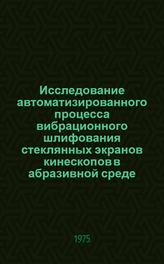 Исследование автоматизированного процесса вибрационного шлифования стеклянных экранов кинескопов в абразивной среде : Автореф. дис. на соиск. учен. степени канд. техн. наук : (05.02.07)