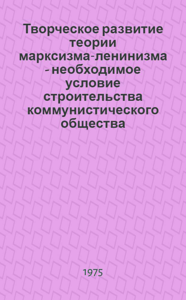 Творческое развитие теории марксизма-ленинизма - необходимое условие строительства коммунистического общества : (Материал в помощь пропагандистам и слушателям системы полит. образования)