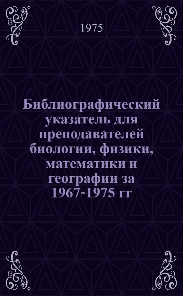 Библиографический указатель для преподавателей биологии, физики, математики и географии [за 1967-1975 гг.]