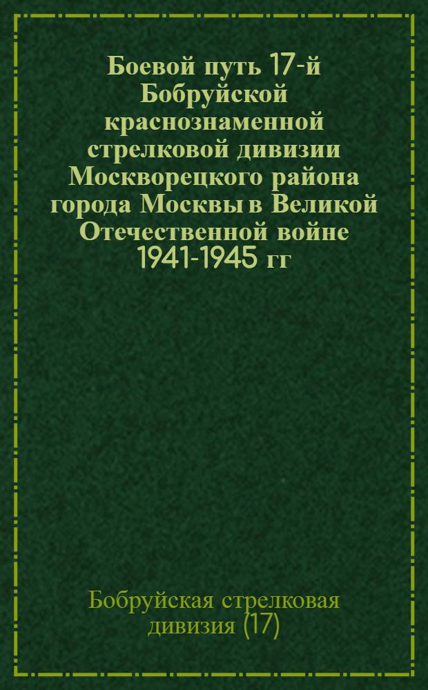 Боевой путь 17-й Бобруйской краснознаменной стрелковой дивизии Москворецкого района города Москвы в Великой Отечественной войне 1941-1945 гг. : Справка
