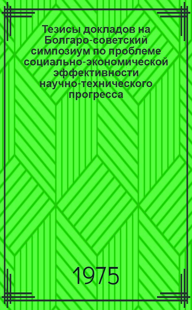 Тезисы докладов на Болгаро-советский симпозиум по проблеме социально-экономической эффективности научно-технического прогресса. 19-24 мая 1975 г. г. София