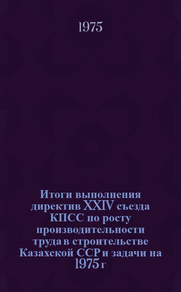 Итоги выполнения директив XXIV съезда КПСС по росту производительности труда в строительстве Казахской ССР и задачи на 1975 г. : Докл. на респ. совещании "Пути обеспечения роста производительности труда и сокращения тяжелого ручного труда в стр-ве проходившем 3-4 апр. 1975 г. в г. Алма-Ате