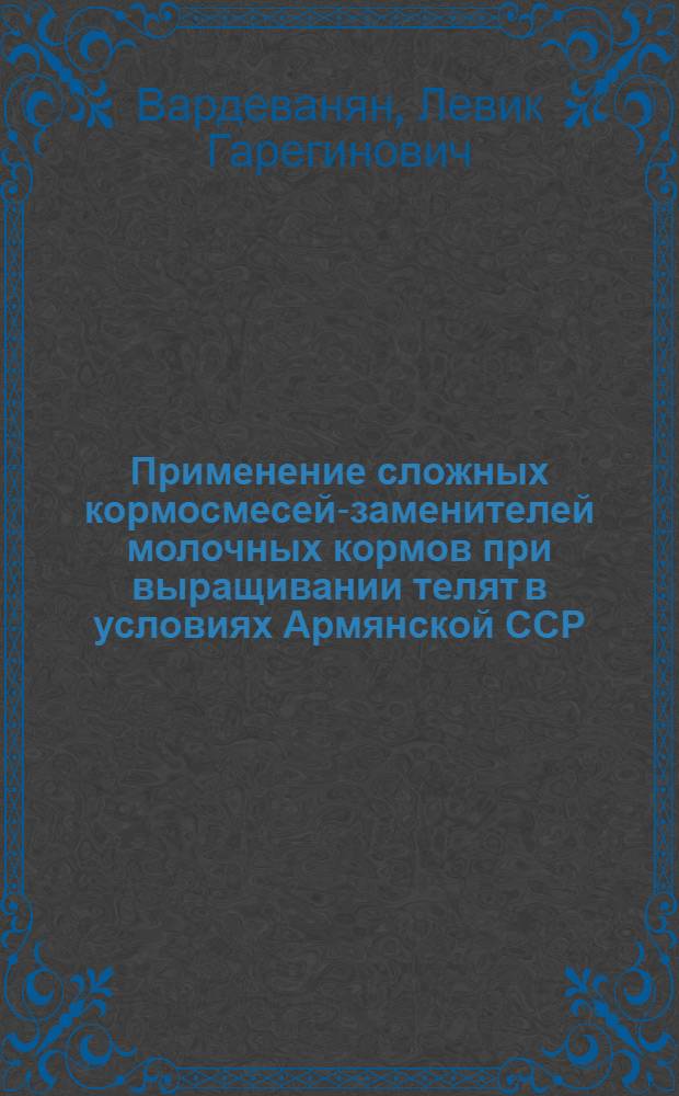 Применение сложных кормосмесей-заменителей молочных кормов при выращивании телят в условиях Армянской ССР : Автореф. дис. на соиск. учен. степени д. с.-х. н