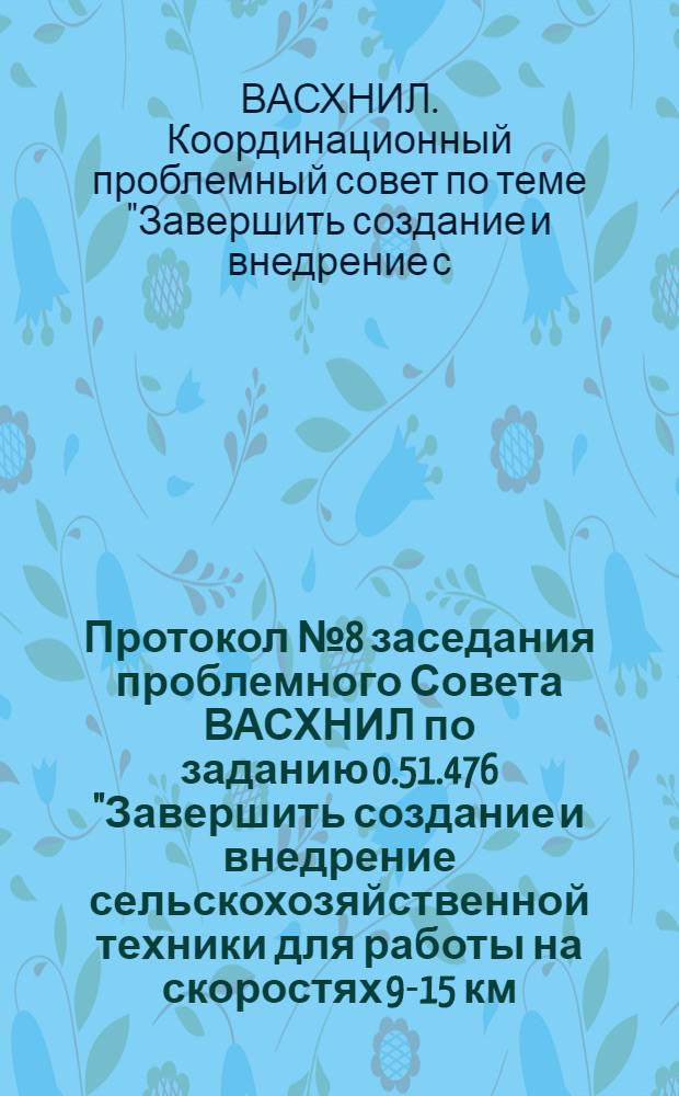 Протокол № 8 заседания проблемного Совета ВАСХНИЛ по заданию 0.51.476 "Завершить создание и внедрение сельскохозяйственной техники для работы на скоростях 9-15 км/ч" и заданию "Разработать технологические нормы и определить оптимальные структуры комплектования сельскохозяйственных предприятий различной специализации новыми энергонасыщенными скоростями (9-15 км/ч) тракторами (Т-150, Т-150К, МТЗ-80, МТЗ-82, К-701), сельскохозяйственными машинами и вспомогательным оборудованием обеспечивающие их наивыгоднейшее соотношение с учетом особенностей зон" (Постановление ГКНТ от 10. VII.74 г. № 443) г. Армавир, 20-25 октября 1975 г.
