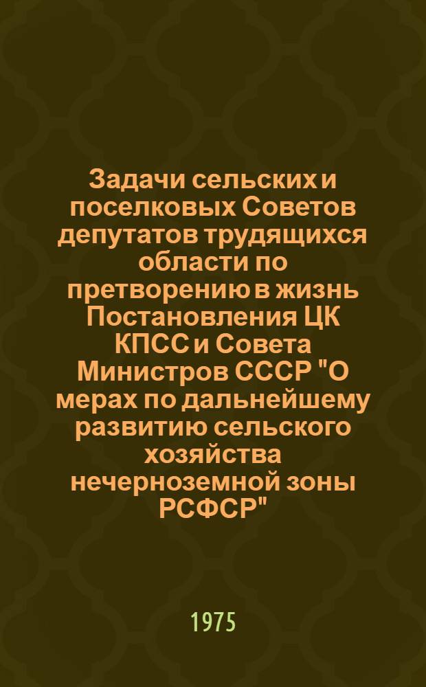 Задачи сельских и поселковых Советов депутатов трудящихся области по претворению в жизнь Постановления ЦК КПСС и Совета Министров СССР "О мерах по дальнейшему развитию сельского хозяйства нечерноземной зоны РСФСР" : (Материалы обл. совещ. председателей сельск. и поселковых Советов депутатов трудящихся, янв. 1975 г.)