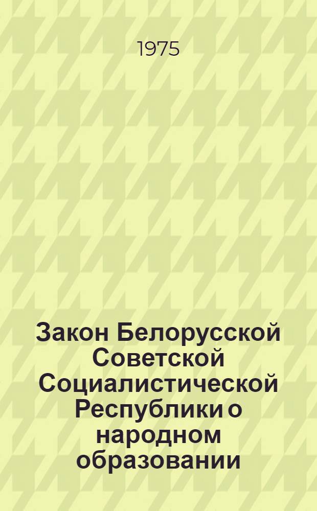 Закон Белорусской Советской Социалистической Республики о народном образовании : Принят на девятой сессии Верховного Совета БССР восьмого созыва 25 дек. 1974 г