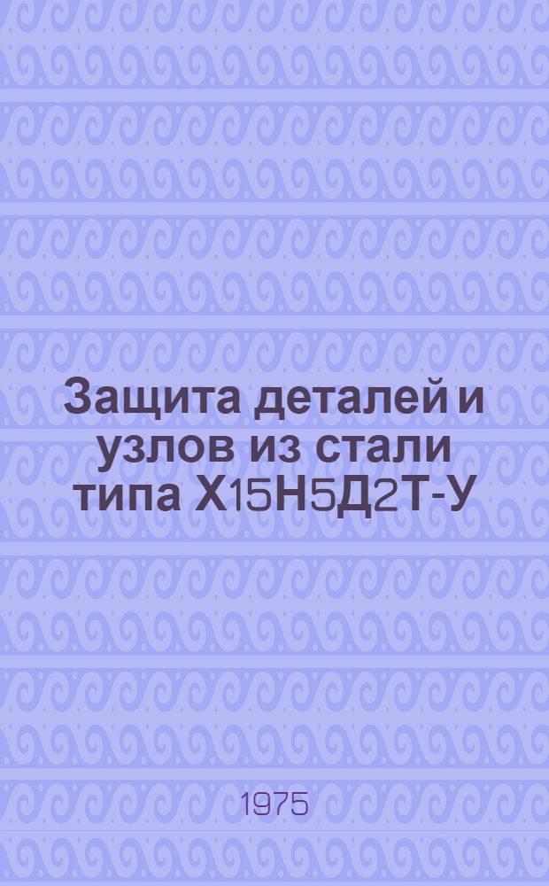 Защита деталей и узлов из стали типа Х15Н5Д2Т-У (ЭП40-У, ВНС-2-У) и Х15Н5Д2Т (ЭП410, ВНС-2) : Инструкция № 1043-75 : Утв. ВИАМ 20/III 1975 г.