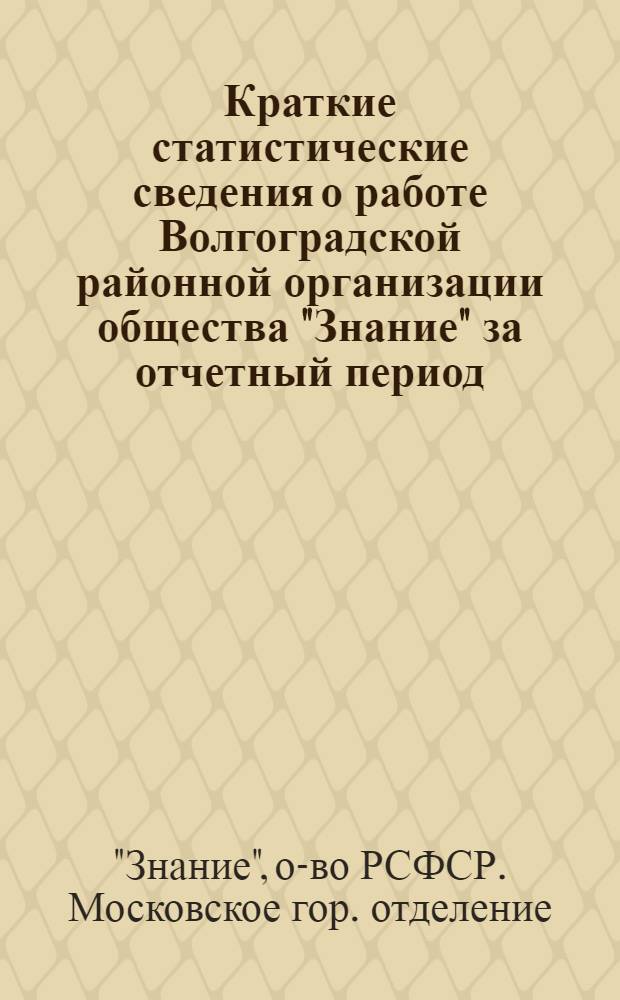 Краткие статистические сведения о работе Волгоградской районной организации общества "Знание" за отчетный период (февраль 1972 г. - январь 1975 г.) : Делегату IV отчетно-выборной конф. Волгогр. район. организации о-ва "Знание" г. Москвы