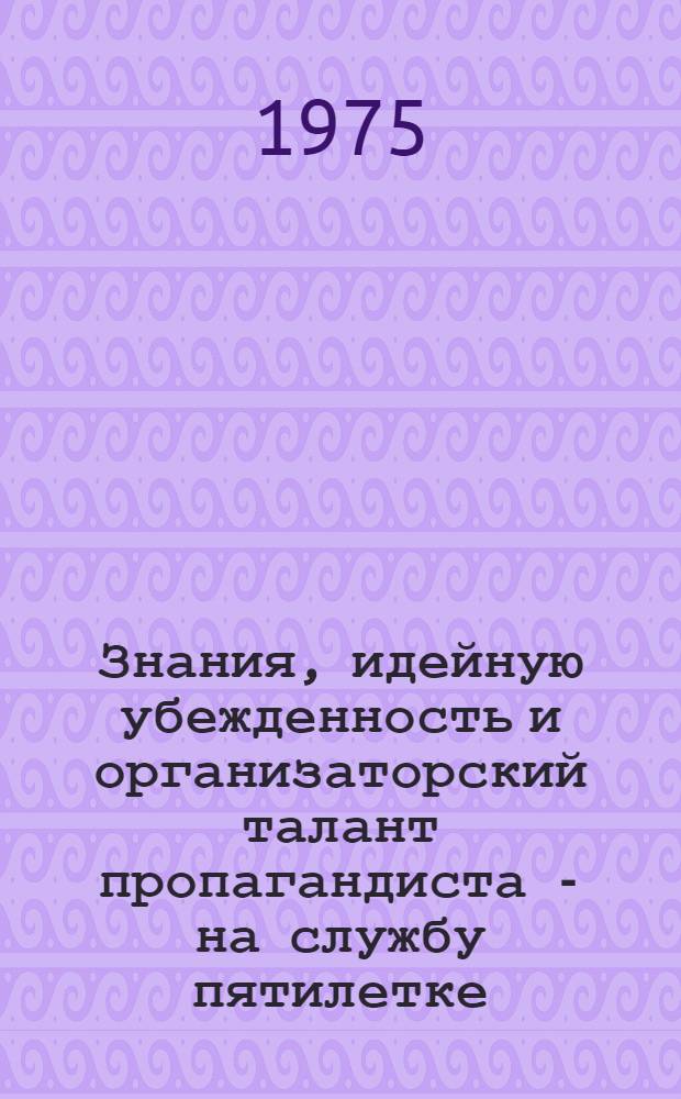 Знания, идейную убежденность и организаторский талант пропагандиста - на службу пятилетке : (Материалы в помощь пропагандистам системы марксистско-ленинского и экон. образования)
