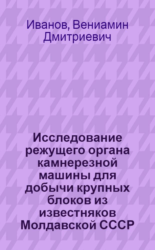 Исследование режущего органа камнерезной машины для добычи крупных блоков из известняков Молдавской СССР : Автореф. дис. на соиск. учен. степени канд. техн. наук : (05.03.03)