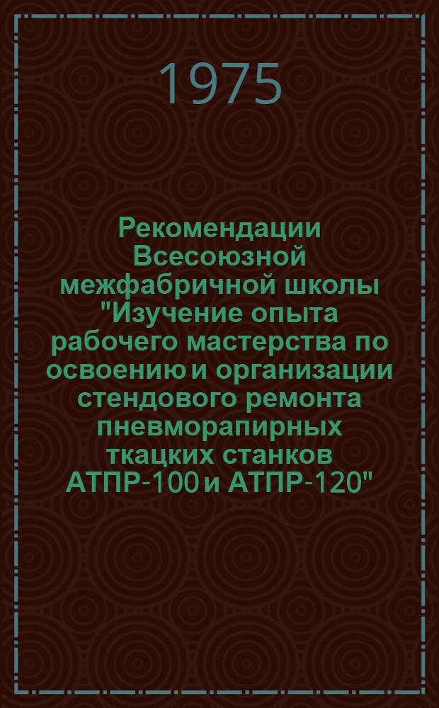 Рекомендации Всесоюзной межфабричной школы "Изучение опыта рабочего мастерства по освоению и организации стендового ремонта пневморапирных ткацких станков АТПР-100 и АТПР-120". г. Алма-Ата. 20-22 мая 1975 г.