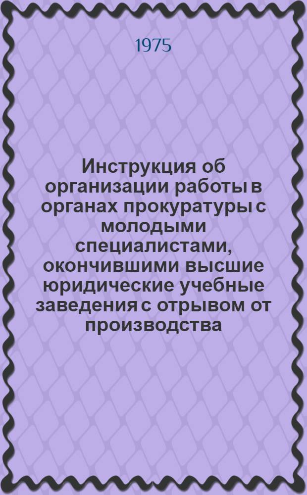 Инструкция об организации работы в органах прокуратуры с молодыми специалистами, окончившими высшие юридические учебные заведения с отрывом от производства: Утв. 6/VI 1975 г.; Программа стажировки молодых специалистов в органах прокуратуры / Прокуратура СССР. Отд. подготовки и переподготовки кадров Упр. кадров
