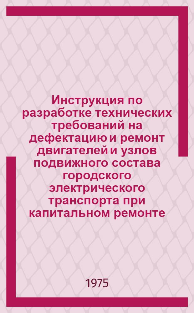 Инструкция по разработке технических требований на дефектацию и ремонт двигателей и узлов подвижного состава городского электрического транспорта при капитальном ремонте : Утв. Гл. упр. гор. электр. транспорта МКХ УССР 24/XII 1974 г