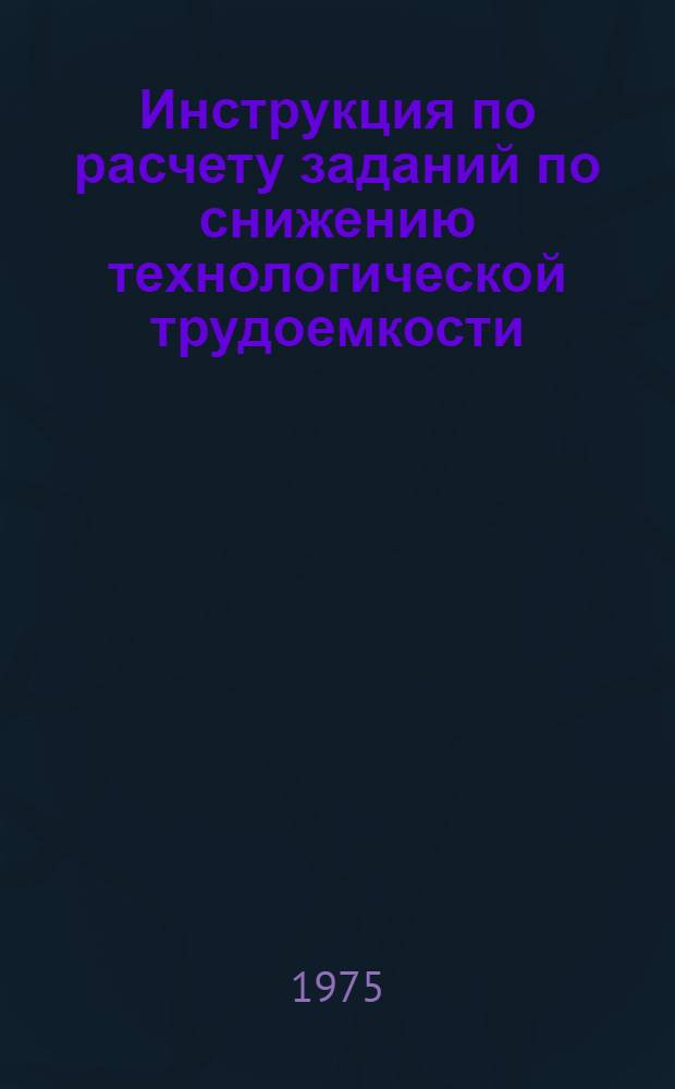 Инструкция по расчету заданий по снижению технологической трудоемкости : Утв. Упр. организации труда, заработной платы и рабочих кадров Минлегпищемаш 30/XII 1974 г.