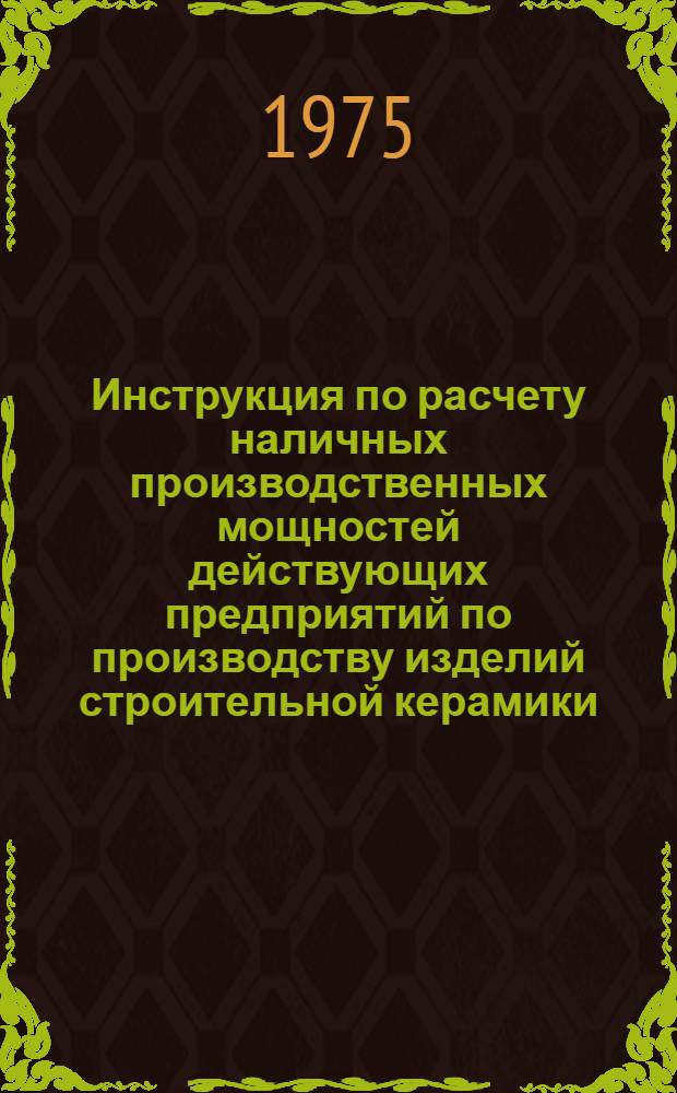 Инструкция по расчету наличных производственных мощностей действующих предприятий по производству изделий строительной керамики : Утв. М-вом пром-сти строит. материалов СССР 04.02.75