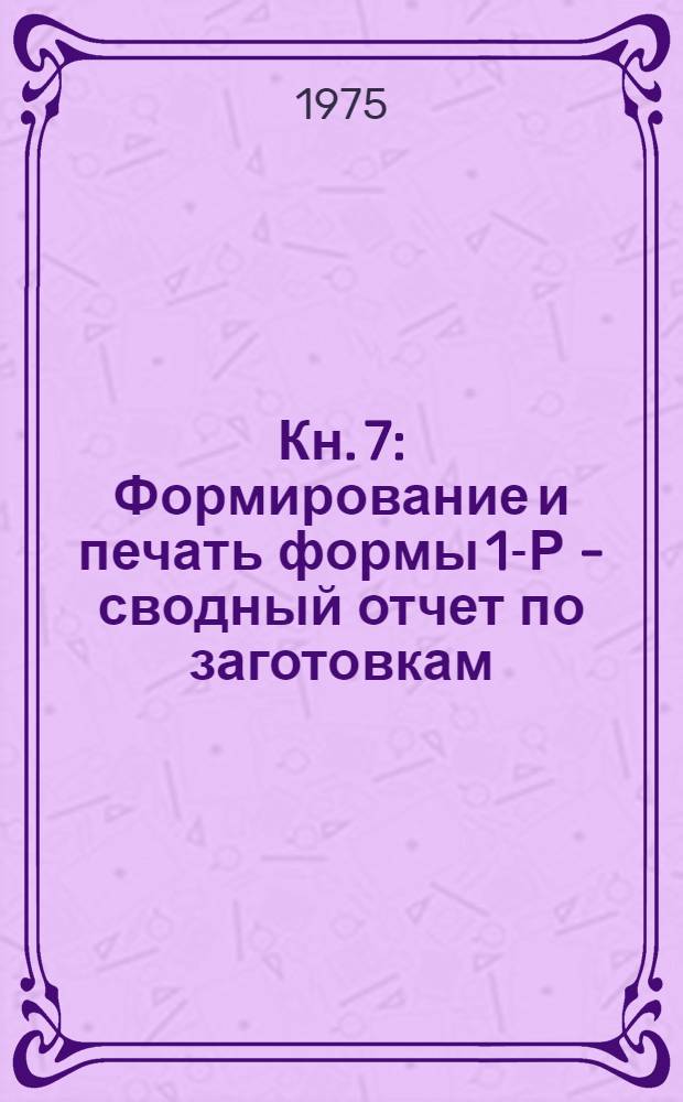Кн. 7 : Формирование и печать формы 1-Р - сводный отчет по заготовкам