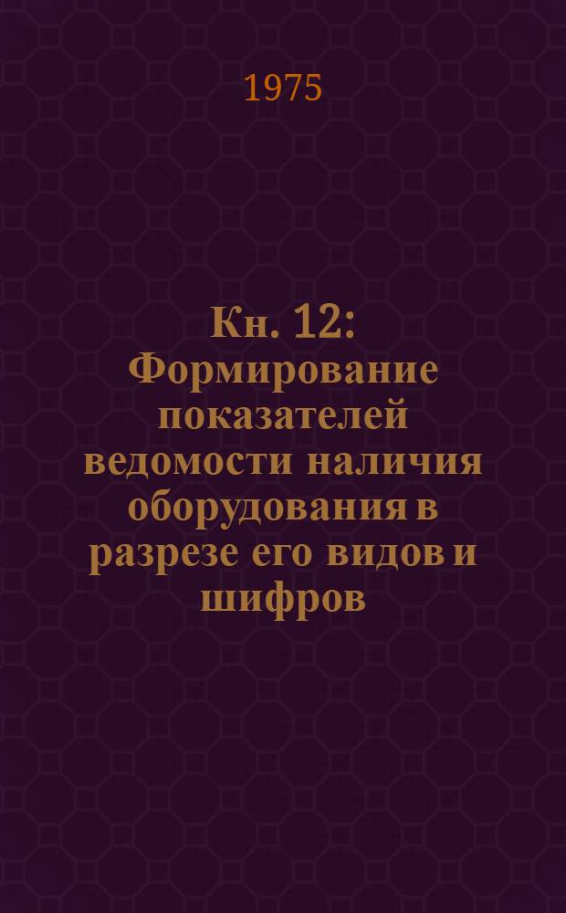 Кн. 12 : Формирование показателей ведомости наличия оборудования в разрезе его видов и шифров
