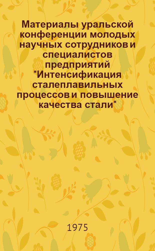 Материалы уральской конференции молодых научных сотрудников и специалистов предприятий "Интенсификация сталеплавильных процессов и повышение качества стали". 27-28 марта 1975 г. Свердловск, 1975