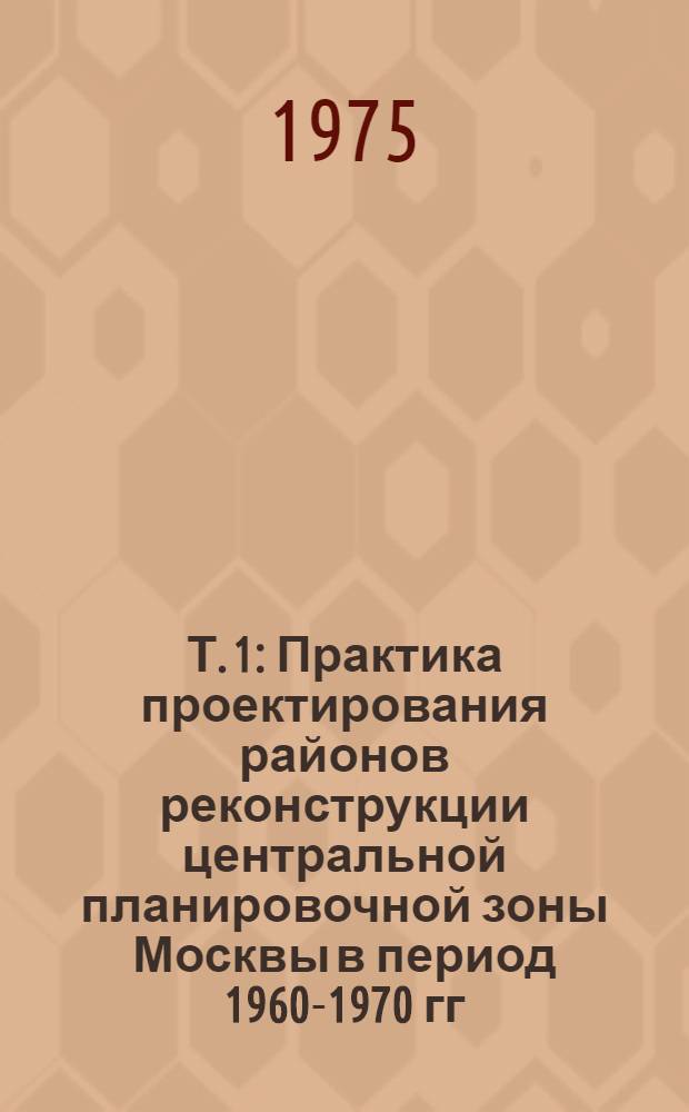 Т. 1 : Практика проектирования районов реконструкции центральной планировочной зоны Москвы в период 1960-1970 гг.