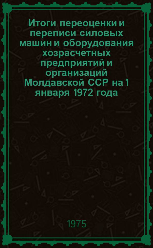 Итоги переоценки и переписи силовых машин и оборудования хозрасчетных предприятий и организаций Молдавской ССР на 1 января 1972 года : (Стат. сборник)