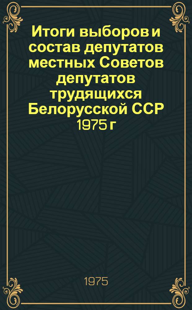 Итоги выборов и состав депутатов местных Советов депутатов трудящихся Белорусской ССР 1975 г. : (Стат. сборник)