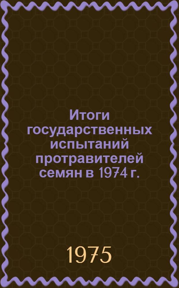 Итоги государственных испытаний протравителей семян в 1974 г. : (Материалы к Пленуму Госкомиссии 30 окт. 1975 г.)