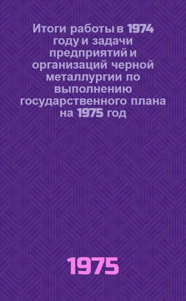Итоги работы в 1974 году и задачи предприятий и организаций черной металлургии по выполнению государственного плана на 1975 год : (Материалы Совещ. руководителей предприятий и организаций М-ва черной металлургии СССР, состоявшегося в Москве 24 дек. 1974 г.)