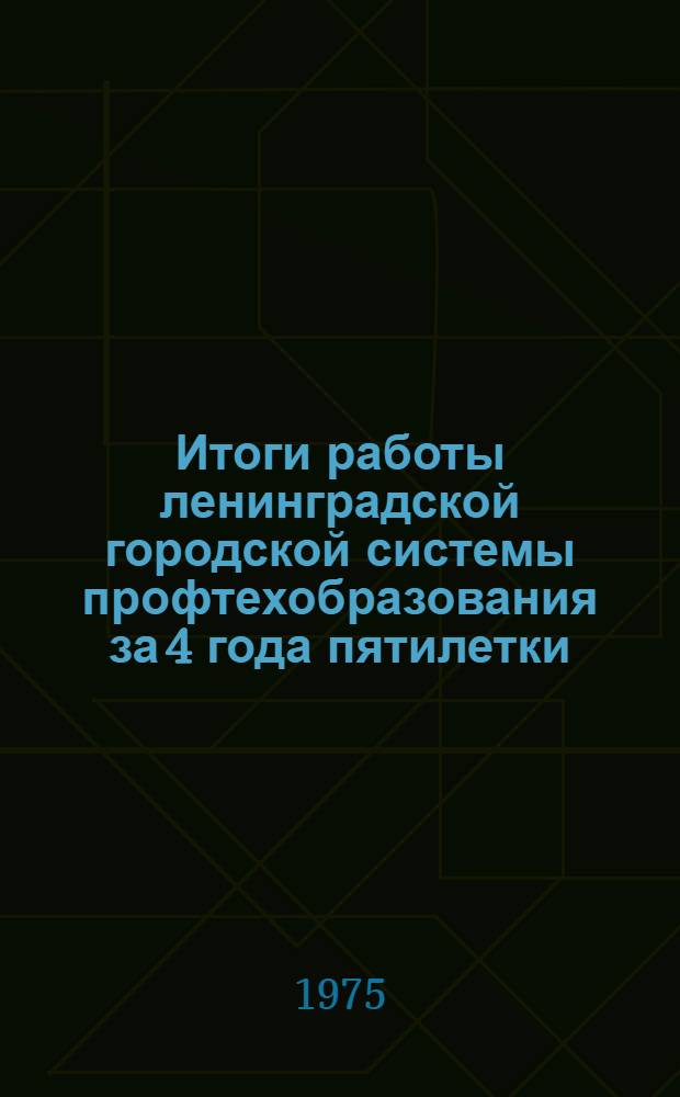 Итоги работы ленинградской городской системы профтехобразования за 4 года пятилетки (1971-1974) по выполнению Постановления ЦК КПСС и Совета Министров СССР от 18 июня 1971 года № 414