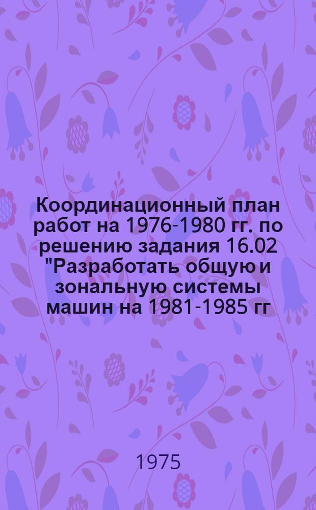 Координационный план работ на 1976-1980 гг. по решению задания 16.02 "Разработать общую и зональную системы машин на 1981-1985 гг., а также основные направления в развитии системы машин для комплексной механизации растениеводства на 1986-1990 гг. и долгосрочный прогноз развития механизации растениеводства до 2000 года"