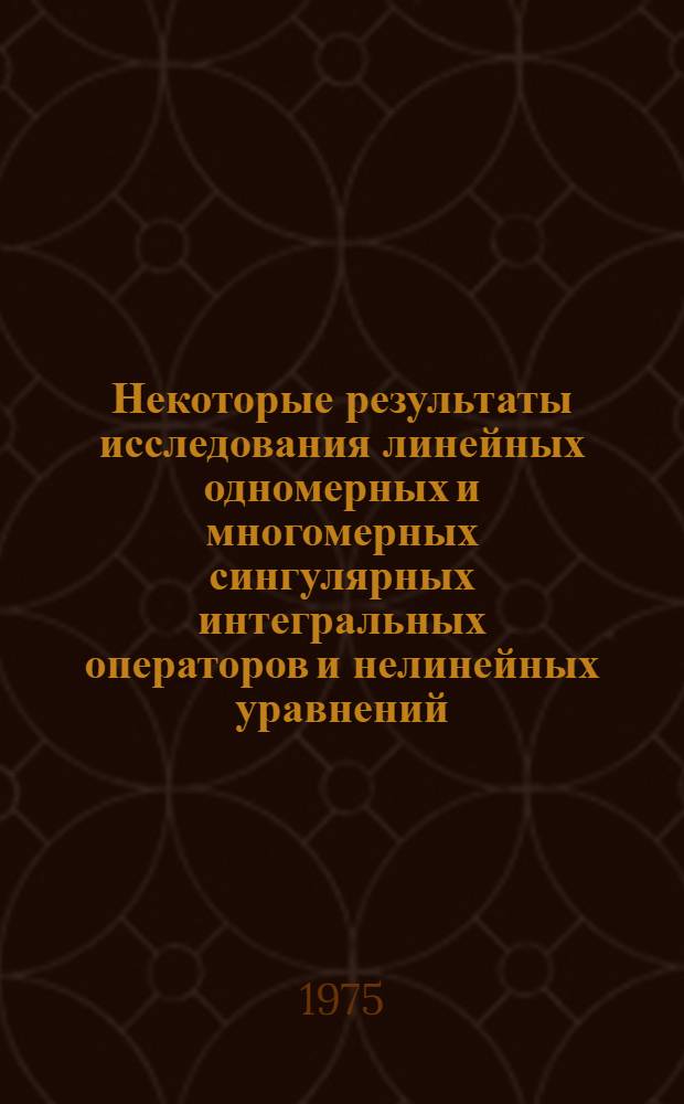 Некоторые результаты исследования линейных одномерных и многомерных сингулярных интегральных операторов и нелинейных уравнений : Автореф. дис. на соиск. учен. степени д-ра физ.-мат. наук : (01.01.02)
