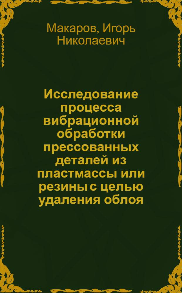 Исследование процесса вибрационной обработки прессованных деталей из пластмассы или резины с целью удаления облоя : Автореф. дис. на соиск. учен. степени канд. техн. наук : (05.02.07)