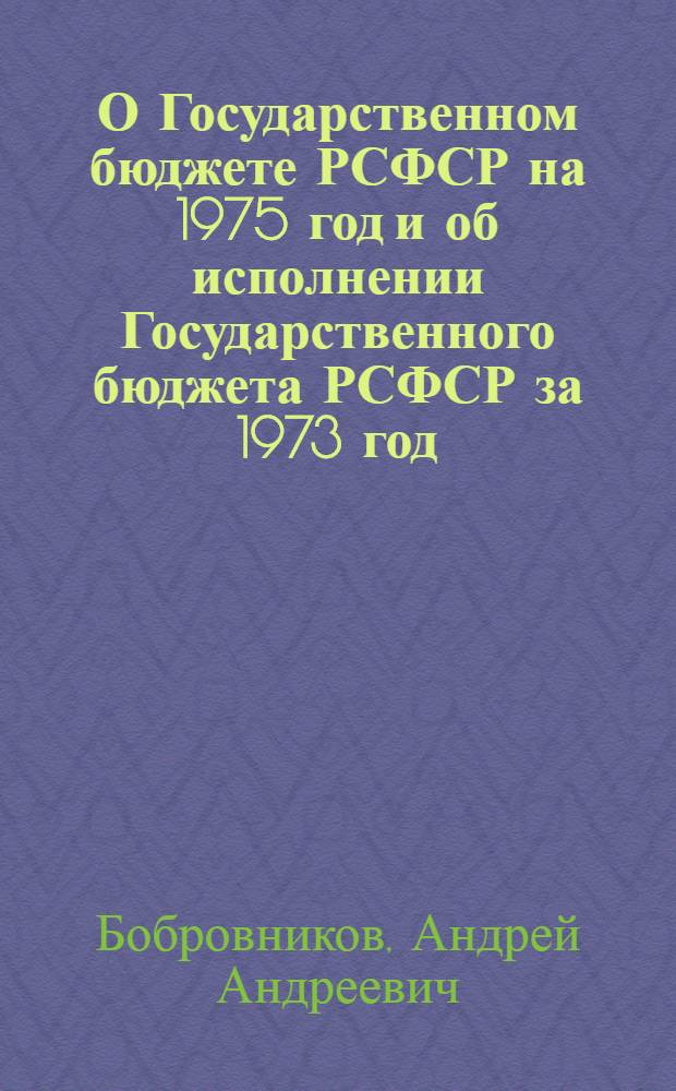 О Государственном бюджете РСФСР на 1975 год и об исполнении Государственного бюджета РСФСР за 1973 год: Докл. и заключит. слово Министра финансов РСФСР А.А. Бобровникова на восьмой сессии Верховного Совета РСФСР восьмого созыва 24 и 25 дек. 1974 г.; Закон Российской Советской Федеративной Социалистической Республики о Государственном бюджете Российской Советской Федеративной Социалистической Республики на 1975 год