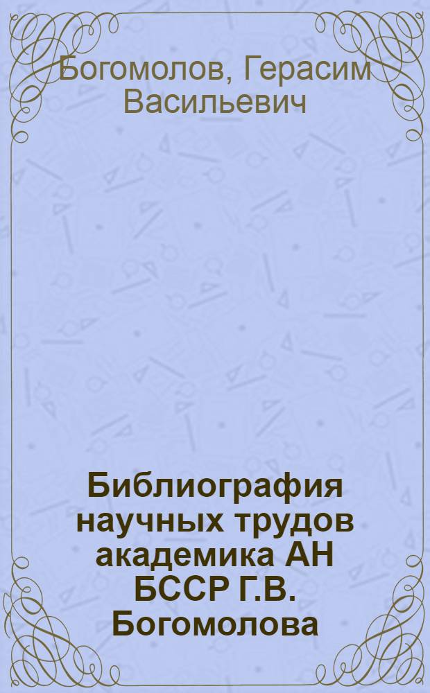Библиография научных трудов академика АН БССР Г.В. Богомолова : К 70-летию со дня рождения