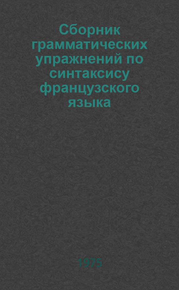 Сборник грамматических упражнений по синтаксису французского языка : На фр. яз. : Для пед. ин-тов и фак. иностр. яз.