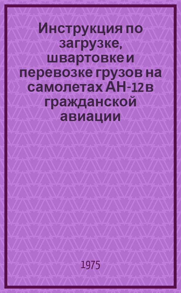 Инструкция по загрузке, швартовке и перевозке грузов на самолетах АН-12 в гражданской авиации : Утв. М-вом гражд. авиации СССР 15.04.75 : (Вводится в действие с 0.1.07.75)