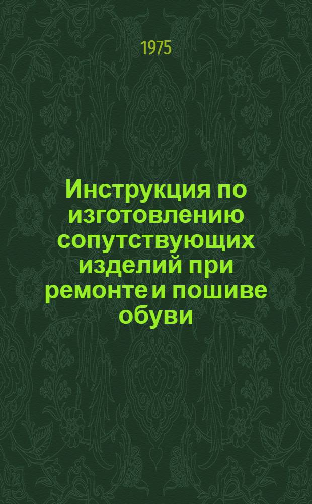 Инструкция по изготовлению сопутствующих изделий при ремонте и пошиве обуви : Утв. Гл. упр. пошива и ремонта обуви МБОН РСФСР 11/II 1975 г