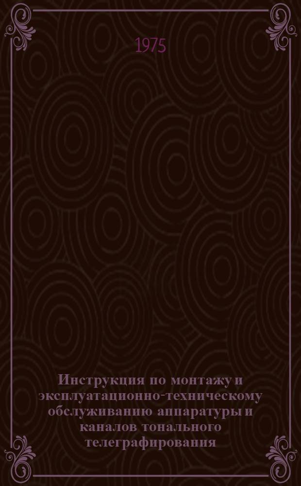 Инструкция по монтажу и эксплуатационно-техническому обслуживанию аппаратуры и каналов тонального телеграфирования : Утв. 12/V 1974 г