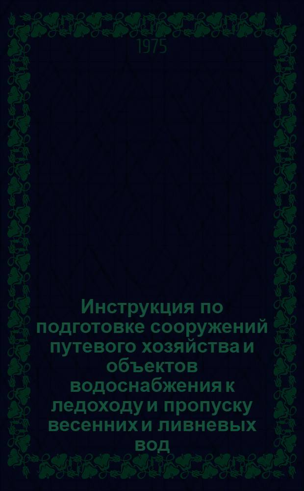 Инструкция по подготовке сооружений путевого хозяйства и объектов водоснабжения к ледоходу и пропуску весенних и ливневых вод : ЦП/3230 : Утв. М-вом путей сообщ. СССР 06.05.75 : (В отмену Инструкции по подгот. сооружений путевого хоз-ва и объектов водоснабжения к пропуску ледохода и весеннего паводка, утв. МПС 28.12.55 № ЦП/1862)