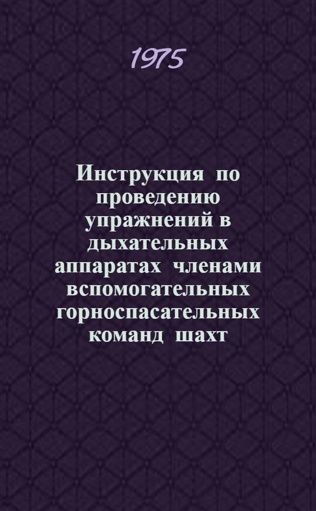 Инструкция по проведению упражнений в дыхательных аппаратах членами вспомогательных горноспасательных команд шахт : Утв. 6/III 1975 г