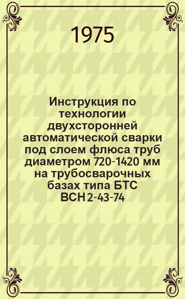 Инструкция по технологии двухсторонней автоматической сварки под слоем флюса труб диаметром 720-1420 мм на трубосварочных базах типа БТС ВСН 2-43-74 / Миннефтегазстрой : Взамен ВСН 2-43-73 : Срок введ. с 1/IV 1975 г.