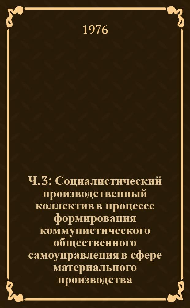Ч. 3 : Социалистический производственный коллектив в процессе формирования коммунистического общественного самоуправления в сфере материального производства