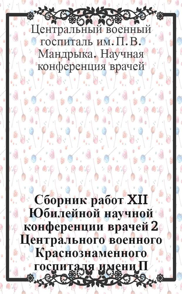 Сборник работ XII Юбилейной научной конференции врачей 2 Центрального военного Краснознаменного госпиталя имени П.В. Мандрыка : (Опыт лечебно-диагност. работы)