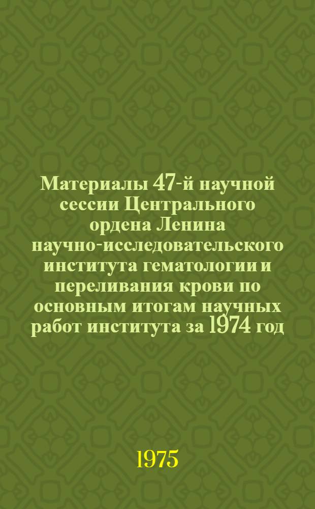 Материалы 47-й научной сессии Центрального ордена Ленина научно-исследовательского института гематологии и переливания крови по основным итогам научных работ института за 1974 год