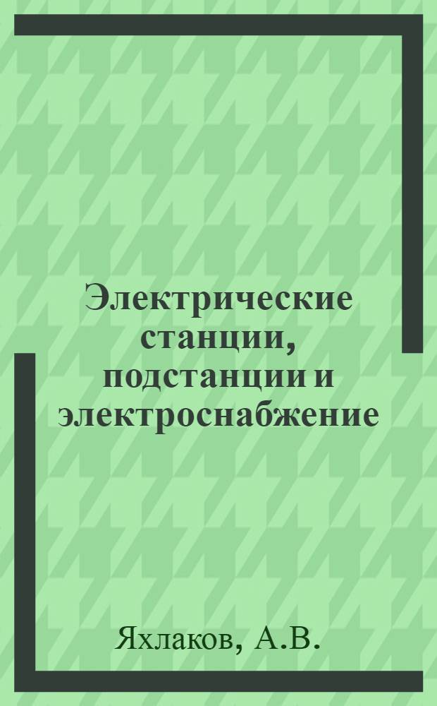 Электрические станции, подстанции и электроснабжение : Учебник для курсантов высш. командных училищ : В 2 ч. : Ч. 1-