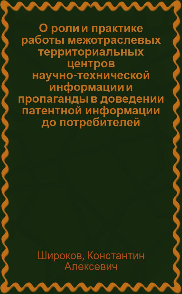 О роли и практике работы межотраслевых территориальных центров научно-технической информации и пропаганды в доведении патентной информации до потребителей : (Тезисы доклада инж. К.А. Широкова на Семинаре руководителей всесоюз. и центр. отраслевых органов НТИ 17 дек. 1976 г.)