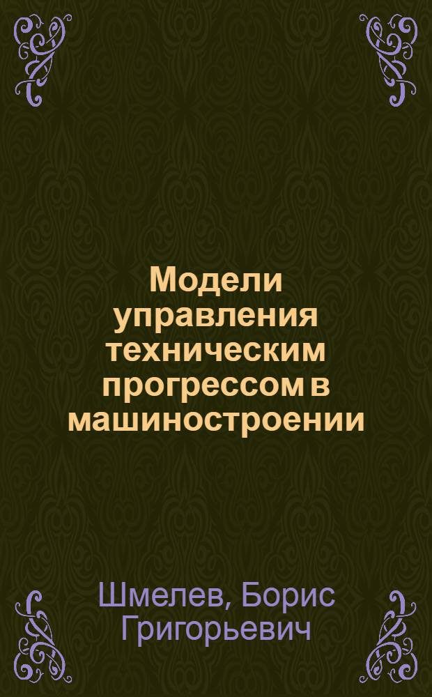 Модели управления техническим прогрессом в машиностроении : Учеб. пособие по курсу "Применение мат. методов в упр. машиностроит. предприятием" для студентов очного и заоч. обучения специальности 1709 "Экономика, организация и планирование машиностроит. производства и слушателей ФОППиСа машиностроит. специальностей"