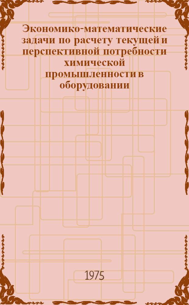 Экономико-математические задачи по расчету текущей и перспективной потребности химической промышленности в оборудовании : Сборник трудов