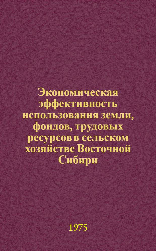 Экономическая эффективность использования земли, фондов, трудовых ресурсов в сельском хозяйстве Восточной Сибири : Сборник статей